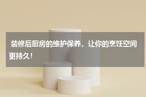  装修后厨房的维护保养，让你的烹饪空间更持久！