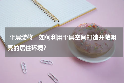  平层装修｜如何利用平层空间打造开敞明亮的居住环境？