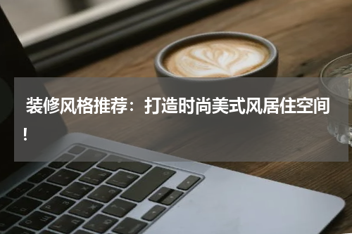 装修风格推荐:打造时尚美式风居住空间!