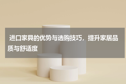  进口家具的优势与选购技巧，提升家居品质与舒适度
