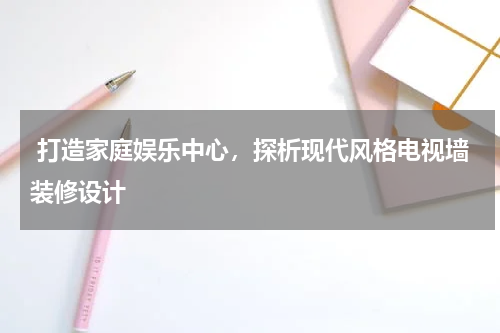  打造家庭娱乐中心，探析现代风格电视墙装修设计