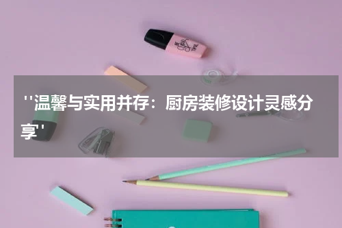  "温馨与实用并存：厨房装修设计灵感分享"