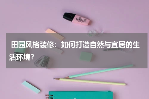  田园风格装修：如何打造自然与宜居的生活环境？