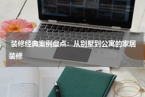  装修经典案例盘点：从别墅到公寓的家居装修