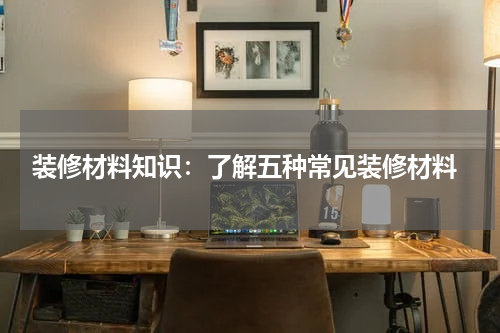  装修材料知识：了解五种常见装修材料