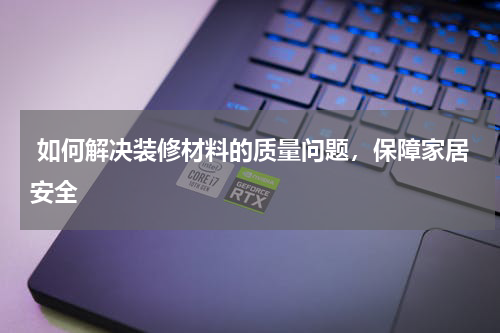 如何解决装修材料的质量问题，保障家居安全