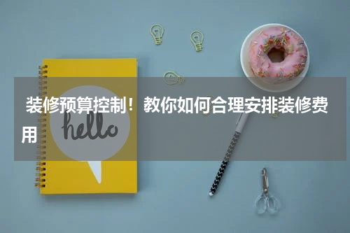  装修预算控制！教你如何合理安排装修费用