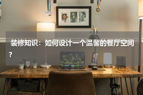  装修知识：如何设计一个温馨的餐厅空间？