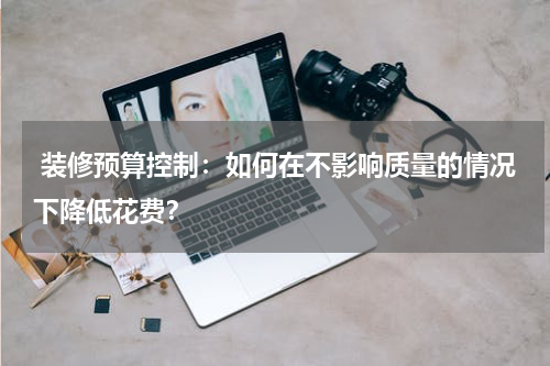  装修预算控制：如何在不影响质量的情况下降低花费？