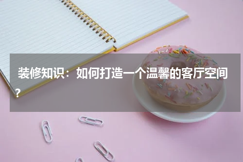  装修知识：如何打造一个温馨的客厅空间？