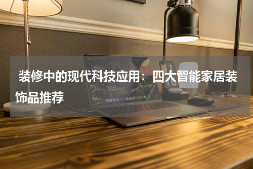  装修中的现代科技应用：四大智能家居装饰品推荐