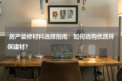  房产装修材料选择指南：如何选购优质环保建材？