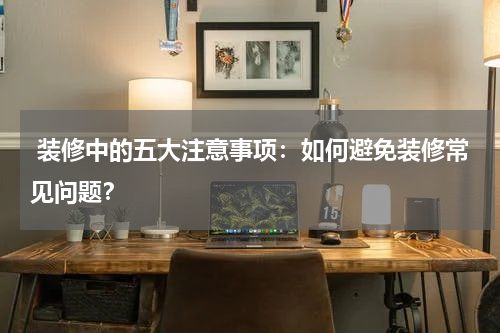 装修中的五大注意事项：如何避免装修常见问题？