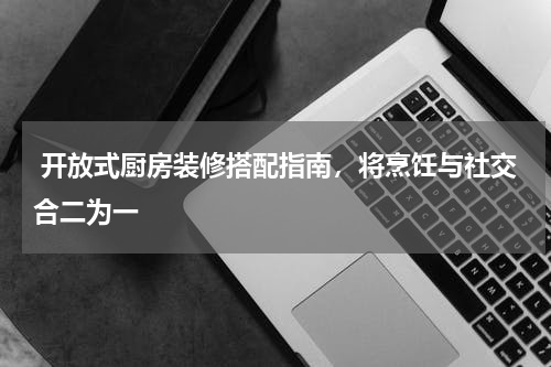  开放式厨房装修搭配指南，将烹饪与社交合二为一