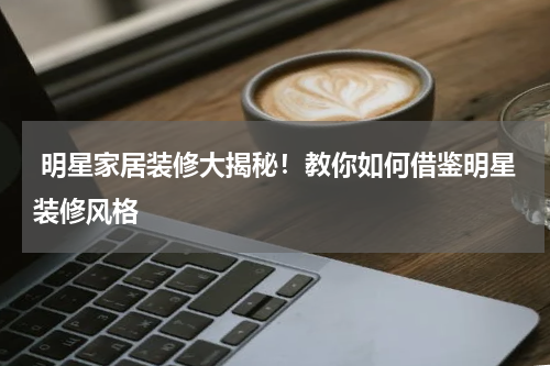  明星家居装修大揭秘！教你如何借鉴明星装修风格