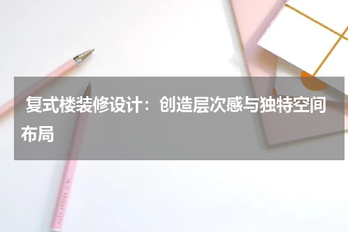 复式楼装修设计:创造层次感与独特空间布局