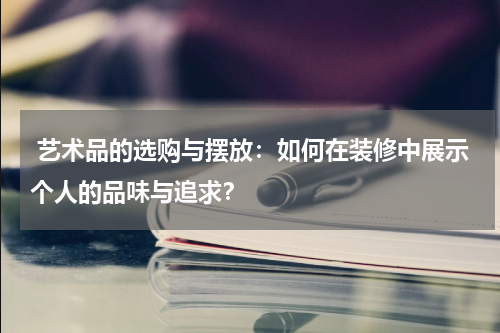 艺术品的选购与摆放:如何在装修中展示个人的品味与追求?