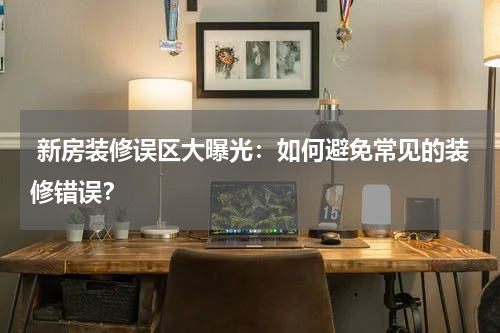 新房装修误区大曝光:如何避免常见的装修错误?