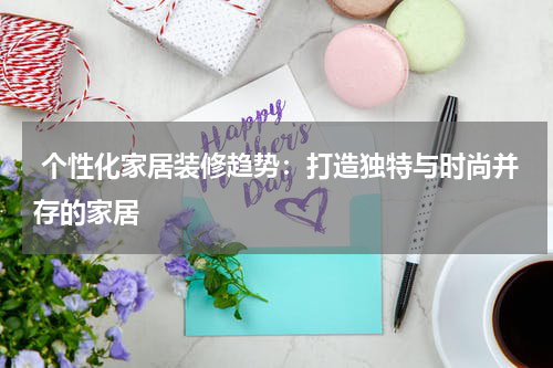  个性化家居装修趋势：打造独特与时尚并存的家居