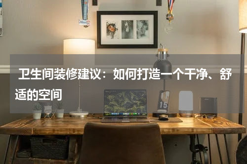  卫生间装修建议：如何打造一个干净、舒适的空间