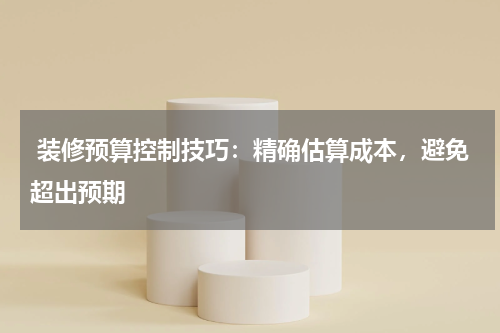 装修预算控制技巧:精确估算成本,避免超出预期