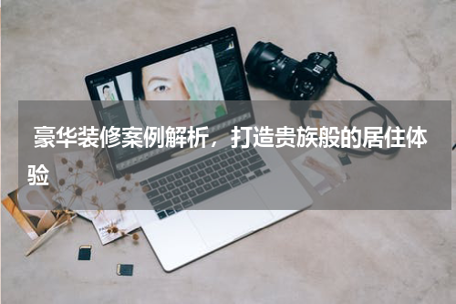  豪华装修案例解析，打造贵族般的居住体验