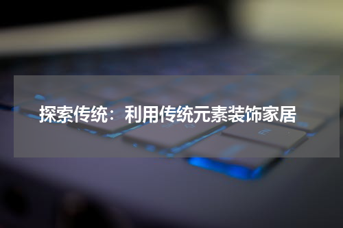 探索传统:利用传统元素装饰家居