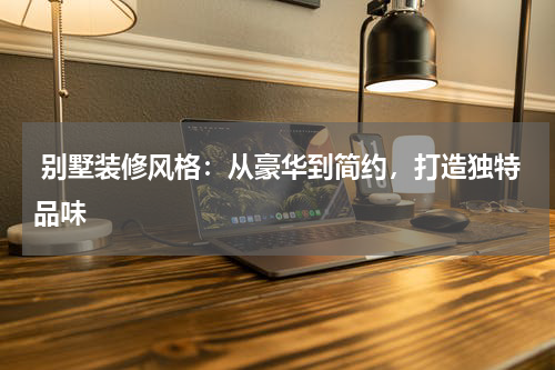  别墅装修风格：从豪华到简约，打造独特品味