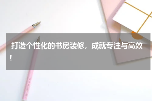  打造个性化的书房装修，成就专注与高效！