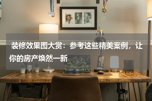  装修效果图大赏：参考这些精美案例，让你的房产焕然一新