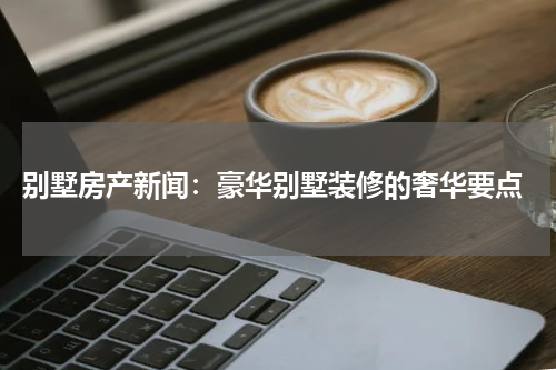  别墅房产新闻：豪华别墅装修的奢华要点