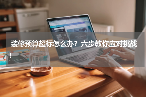  装修预算超标怎么办？六步教你应对挑战！