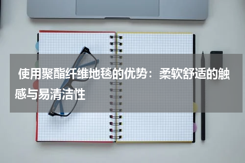  使用聚酯纤维地毯的优势：柔软舒适的触感与易清洁性