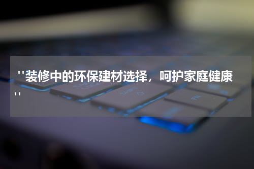 "装修中的环保建材选择,呵护家庭健康"