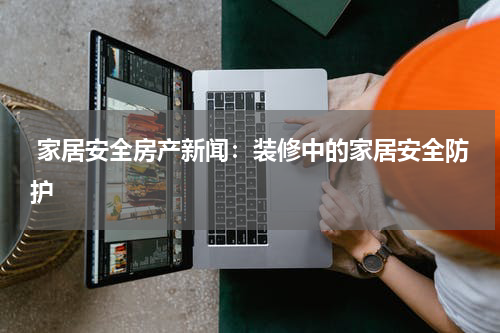  家居安全房产新闻：装修中的家居安全防护