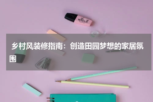  乡村风装修指南：创造田园梦想的家居氛围
