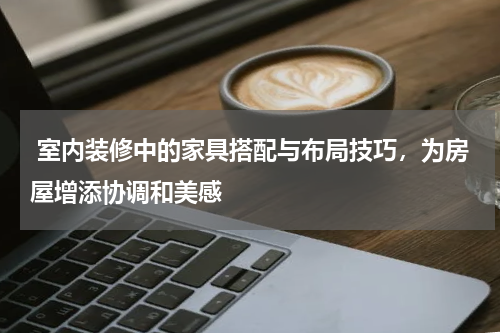  室内装修中的家具搭配与布局技巧，为房屋增添协调和美感