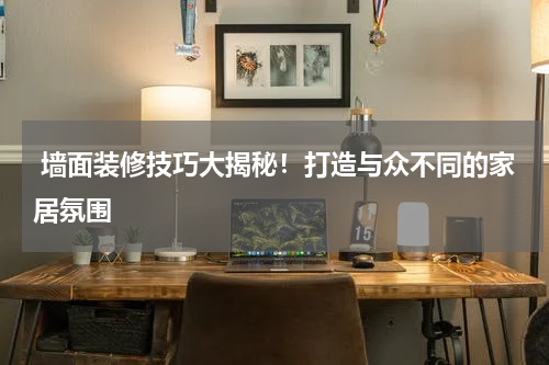 墙面装修技巧大揭秘!打造与众不同的家居氛围
