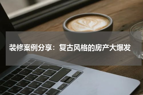  装修案例分享：复古风格的房产大爆发