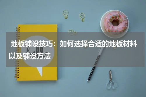  地板铺设技巧：如何选择合适的地板材料以及铺设方法
