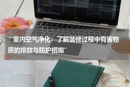 "室内空气净化:了解装修过程中有害物质的排放与防护措施"