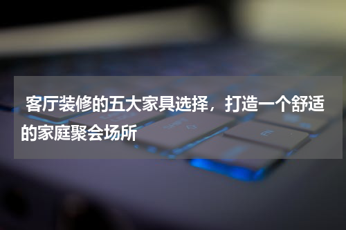 客厅装修的五大家具选择,打造一个舒适的家庭聚会场所