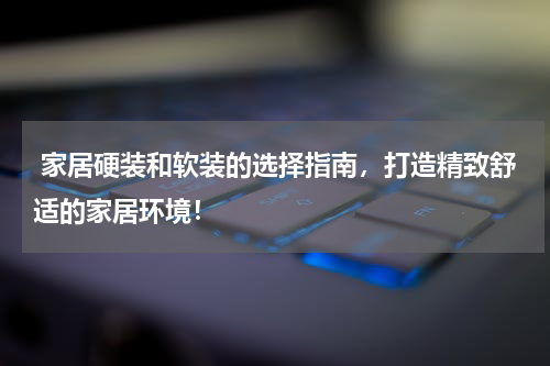  家居硬装和软装的选择指南，打造精致舒适的家居环境！