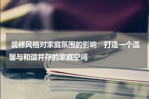 装修风格对家庭氛围的影响:打造一个温馨与和谐并存的家庭空间