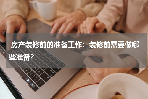  房产装修前的准备工作：装修前需要做哪些准备？