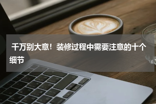  千万别大意！装修过程中需要注意的十个细节