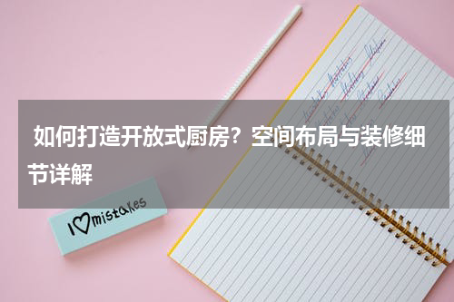 如何打造开放式厨房?空间布局与装修细节详解