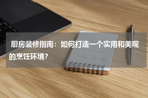  厨房装修指南：如何打造一个实用和美观的烹饪环境？
