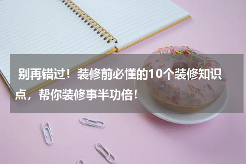  别再错过！装修前必懂的10个装修知识点，帮你装修事半功倍！