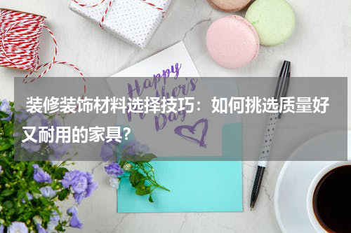  装修装饰材料选择技巧：如何挑选质量好又耐用的家具？